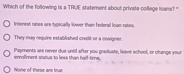 Which of the following is a TRUE statement about private college loans? *
Interest rates are typically lower than federal loan rates.
They may require established credit or a cosigner.
Payments are never due until after you graduate, leave school, or change your
enrollment status to less than half-time
None of these are true