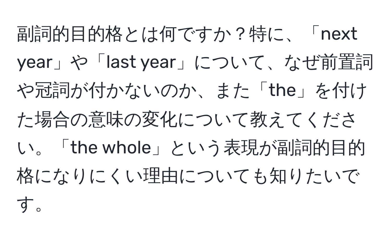 副詞的目的格とは何ですか？特に、「next year」や「last year」について、なぜ前置詞や冠詞が付かないのか、また「the」を付けた場合の意味の変化について教えてください。「the whole」という表現が副詞的目的格になりにくい理由についても知りたいです。