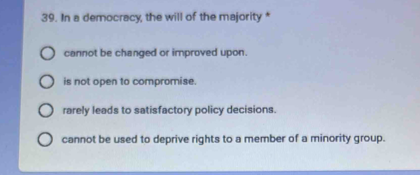 In a democracy, the will of the majority *
cannot be changed or improved upon.
is not open to compromise.
rarely leads to satisfactory policy decisions.
cannot be used to deprive rights to a member of a minority group.