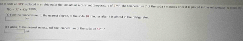 an of soda at 80°F is placed in a refrigerator that maintains a constant temperature of 37°f. The temperature T of the soda r minutes after it is placed in the refrigerator is given by
T(t)=37+43e^(-0.058t)
(a) Find the temperature, to the nearest degree, of the soda 10 minutes after it is placed in the refrigerator
°F
(b) When, to the nearest minute, will the temperature of the soda be 48°F 7
min