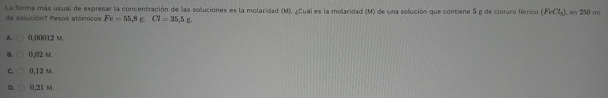 La forma más usual de expresar la concentración de las soluciones es la molaridad (M). ¿Cuál es la molaridad (M) de una solución que contiene 5 g de cloruro férrico (FeCl_3) , en 250 ml
de solución? Pesos atómicos Fe=55,8g; Cl=35,5 g.
A. 0,00012 M.
B. 0,02 m.
0,12 m.
D. 0,21 M.