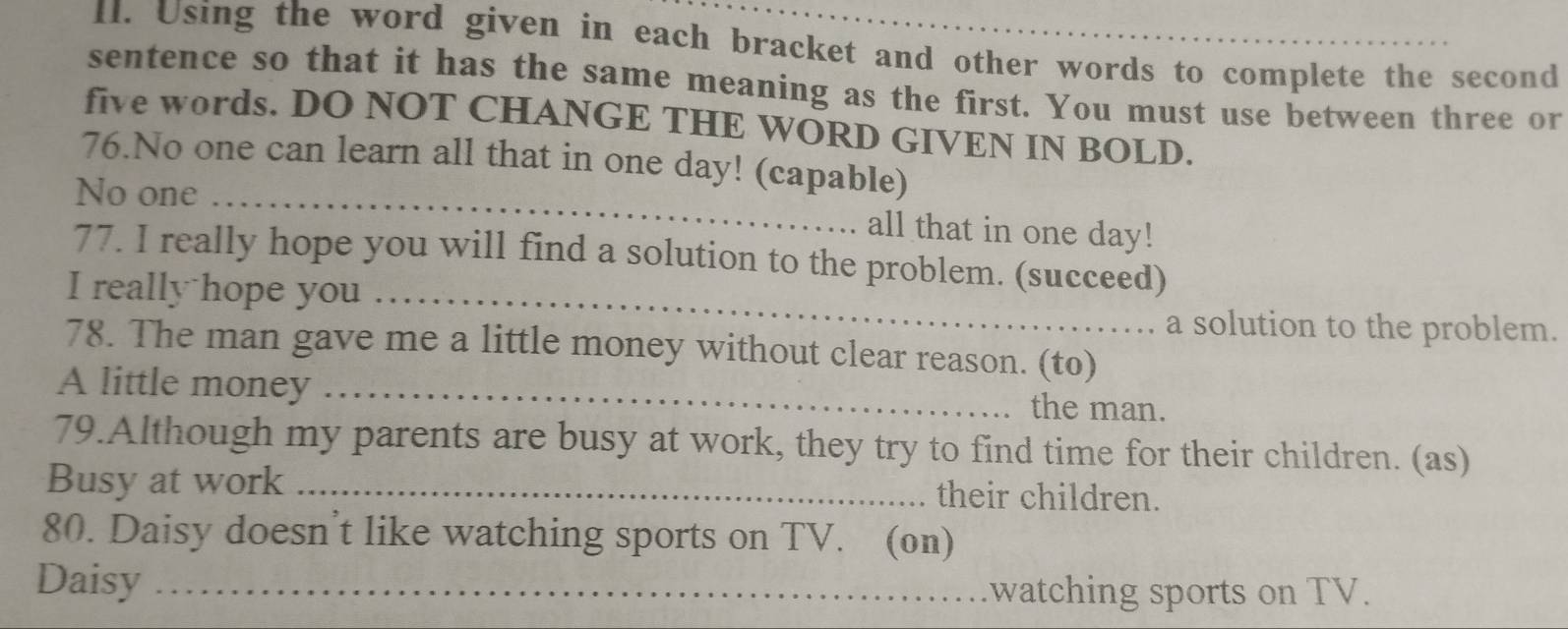 Using the word given in each bracket and other words to complete the second 
sentence so that it has the same meaning as the first. You must use between three or 
five words. DO NOT CHANGE THE WORD GIVEN IN BOLD. 
76.No one can learn all that in one day! (capable) 
No one _all that in one day! 
77. I really hope you will find a solution to the problem. (succeed) 
I really hope you_ 
a solution to the problem. 
78. The man gave me a little money without clear reason. (to) 
A little money _the man. 
79.Although my parents are busy at work, they try to find time for their children. (as) 
Busy at work _their children. 
80. Daisy doesn’t like watching sports on TV. (on) 
Daisy_ watching sports on TV.