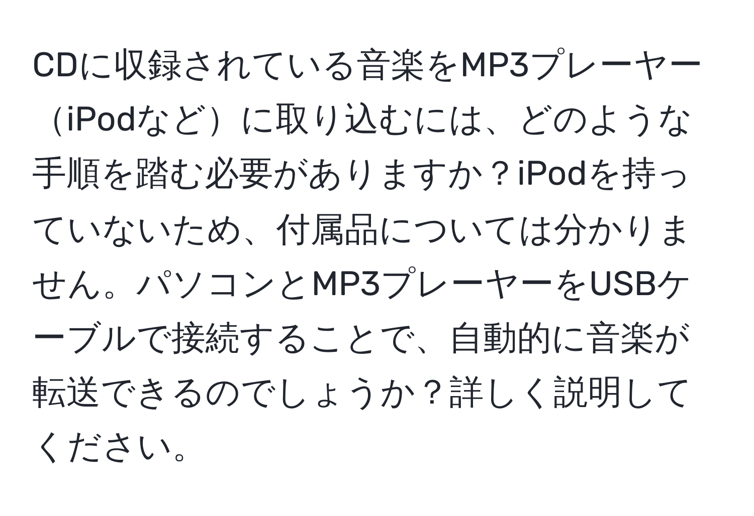 CDに収録されている音楽をMP3プレーヤーiPodなどに取り込むには、どのような手順を踏む必要がありますか？iPodを持っていないため、付属品については分かりません。パソコンとMP3プレーヤーをUSBケーブルで接続することで、自動的に音楽が転送できるのでしょうか？詳しく説明してください。