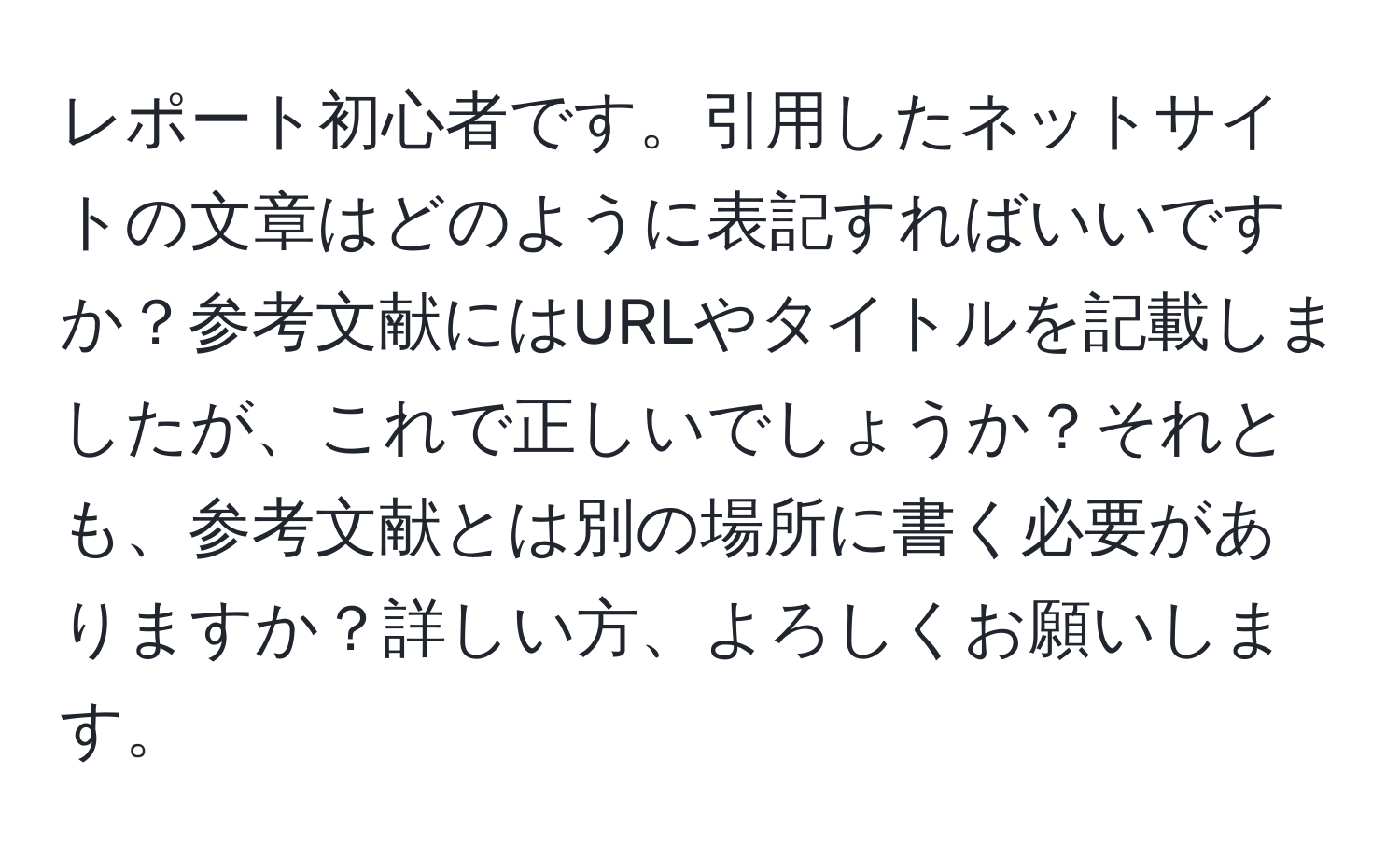 レポート初心者です。引用したネットサイトの文章はどのように表記すればいいですか？参考文献にはURLやタイトルを記載しましたが、これで正しいでしょうか？それとも、参考文献とは別の場所に書く必要がありますか？詳しい方、よろしくお願いします。