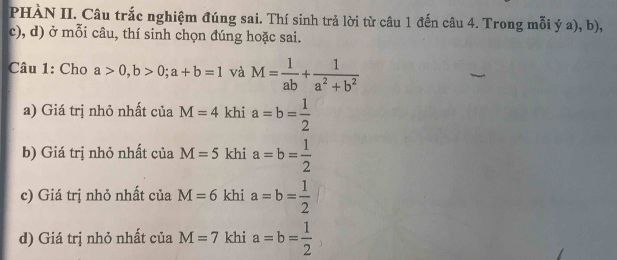 PHÀN II. Câu trắc nghiệm đúng sai. Thí sinh trả lời từ câu 1 đến câu 4. Trong mỗi ý a), b), 
c), d) ở mỗi câu, thí sinh chọn đúng hoặc sai. 
Câu 1: Cho a>0, b>0; a+b=1 và M= 1/ab + 1/a^2+b^2 
a) Giá trị nhỏ nhất của M=4 khi a=b= 1/2 
b) Giá trị nhỏ nhất của M=5 khi a=b= 1/2 
c) Giá trị nhỏ nhất của M=6 khi a=b= 1/2 
d) Giá trị nhỏ nhất của M=7 khi a=b= 1/2 