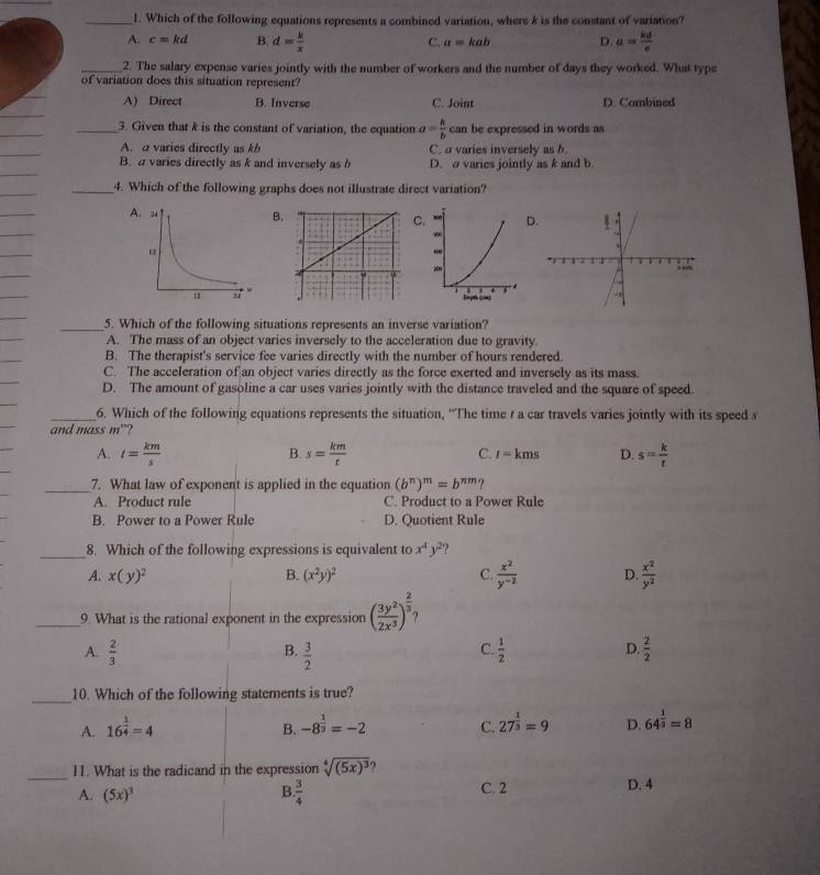 Which of the following equations represents a combined variation, where k is the constant of variation?
A. c=kd B. d= k/x  C. a=kab D. a= kd/e 
_2. The salary expense varies jointly with the number of workers and the number of days they worked. What type
of variation does this situation represent?
A) Direct B. Inverse C. Joint D. Combined
_
_
_
_3. Given that k is the constant of variation, the equation a= k/b  can be expressed in words as
_
A. a varies directly as kb C. a varies inversely as b
B. a varies directly as k and inversely as b D.o varies jointly as k and b.
_
_4. Which of the following graphs does not illustrate direct variation?
_
_
ABCD
_
_
_
_
_5. Which of the following situations represents an inverse variation?
A. The mass of an object varies inversely to the acceleration due to gravity.
B. The therapist's service fee varies directly with the number of hours rendered.
_
C. The acceleration of an object varies directly as the force exerted and inversely as its mass.
D. The amount of gasoline a car uses varies jointly with the distance traveled and the square of speed.
_6. Which of the following equations represents the situation, “The time r a car travels varies jointly with its speed s
and mass m”?
A. t= km/s  B. s= km/t  C. t=kms D. s= k/t 
_7. What law of exponent is applied in the equation (b^n)^m=b^(nm)?
A. Product rule C. Product to a Power Rule
B. Power to a Power Rule D. Quotient Rule
_8. Which of the following expressions is equivalent to x^4y^2
A. x(y)^2 B. (x^2y)^2 C.  x^2/y^(-2)  D.  x^2/y^2 
_9. What is the rational exponent in the expression ( 3y^2/2x^3 )^ 2/3 
C.
D.
A.  2/3   3/2   1/2   2/2 
B.
_10. Which of the following statements is true?
A. 16^(frac 1)4=4 B. -8^(frac 1)3=-2 C. 27^(frac 1)3=9 D. 64^(frac 1)3=8
_
11. What is the radicand in the expression sqrt[4]((5x)^3)
A. (5x)^3 B  3/4  C. 2 D. 4