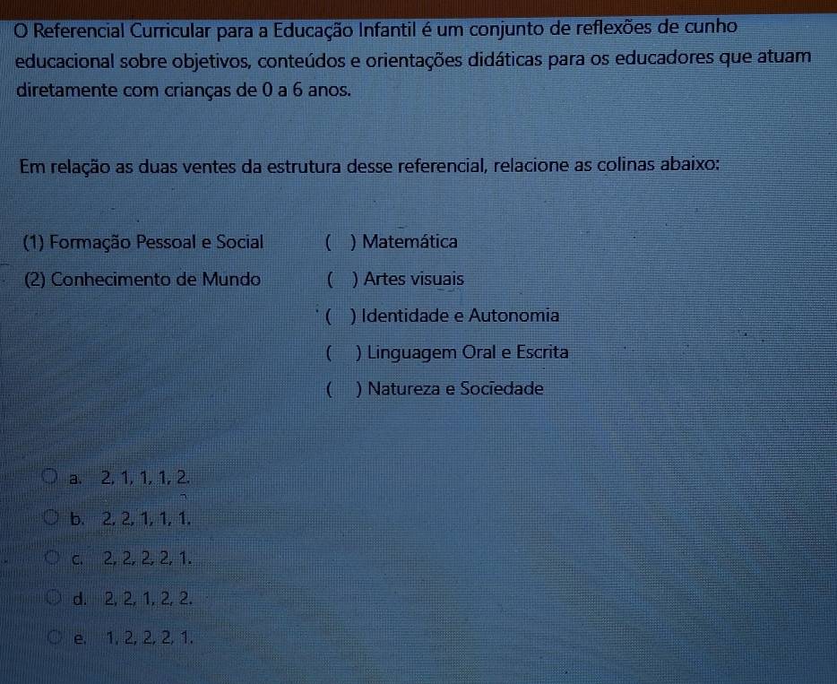 Referencial Curricular para a Educação Infantil é um conjunto de reflexões de cunho
educacional sobre objetivos, conteúdos e orientações didáticas para os educadores que atuam
diretamente com crianças de 0 a 6 anos.
Em relação as duas ventes da estrutura desse referencial, relacione as colinas abaixo:
(1) Formação Pessoal e Social ( ) Matemática
(2) Conhecimento de Mundo ( ) Artes visuais
( ) Identidade e Autonomia
 ) Linguagem Oral e Escrita
( ) Natureza e Socíedade
a. 2, 1, 1, 1, 2.
b. 2, 2, 1, 1, 1.
c. 2, 2, 2, 2, 1.
d. 2, 2, 1, 2, 2.
e. 1, 2, 2, 2, 1.