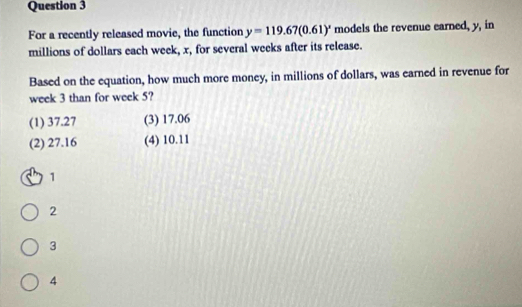 For a recently released movie, the function y=119.67(0.61)' models the revenue earned, y, in
millions of dollars each week, x, for several weeks after its release.
Based on the equation, how much more money, in millions of dollars, was earned in revenue for
week 3 than for week 5?
(1) 37.27 (3) 17.06
(2) 27.16 (4) 10.11
1
2
3
4