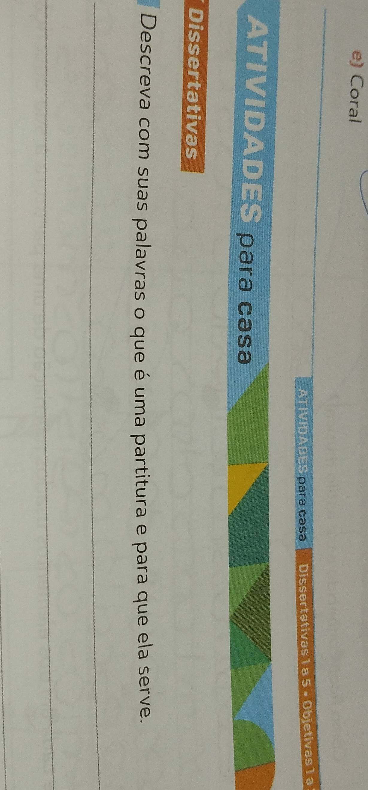 Coral 
_ 
ATIVIDADES para casa Dissertativas 1 a 5 ×Objetivas 1 a 
ATIVIDADES para casa 
Dissertativas 
Descreva com suas palavras o que é uma partitura e para que ela serve. 
_ 
_