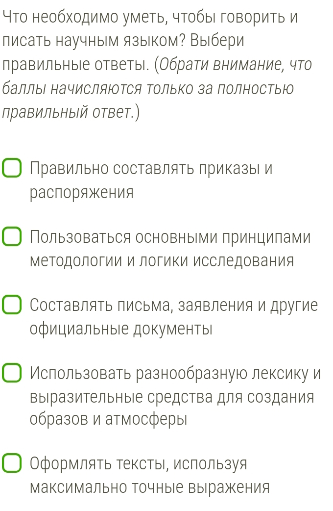 Что необходимо уметь, чтобы говорить и
писать научным языком? Выбери
правильны|е ответы. (Обрати внимание, что
баллы начисляются Τолько за полностью
правильныΙй ответ.)
Правильно составлять приказы и
распоряжения
Пользоваться основными принципами
МеΤодологии и логиΚи исследования
Составлять письма, заявления и другие
официальныΙе документыΙ
Ислользовать разнообразную лексику и
выразительныΙе средства для создания
образов и атмосферы
Оформлять тексты, используя
Максимально Точные выражения