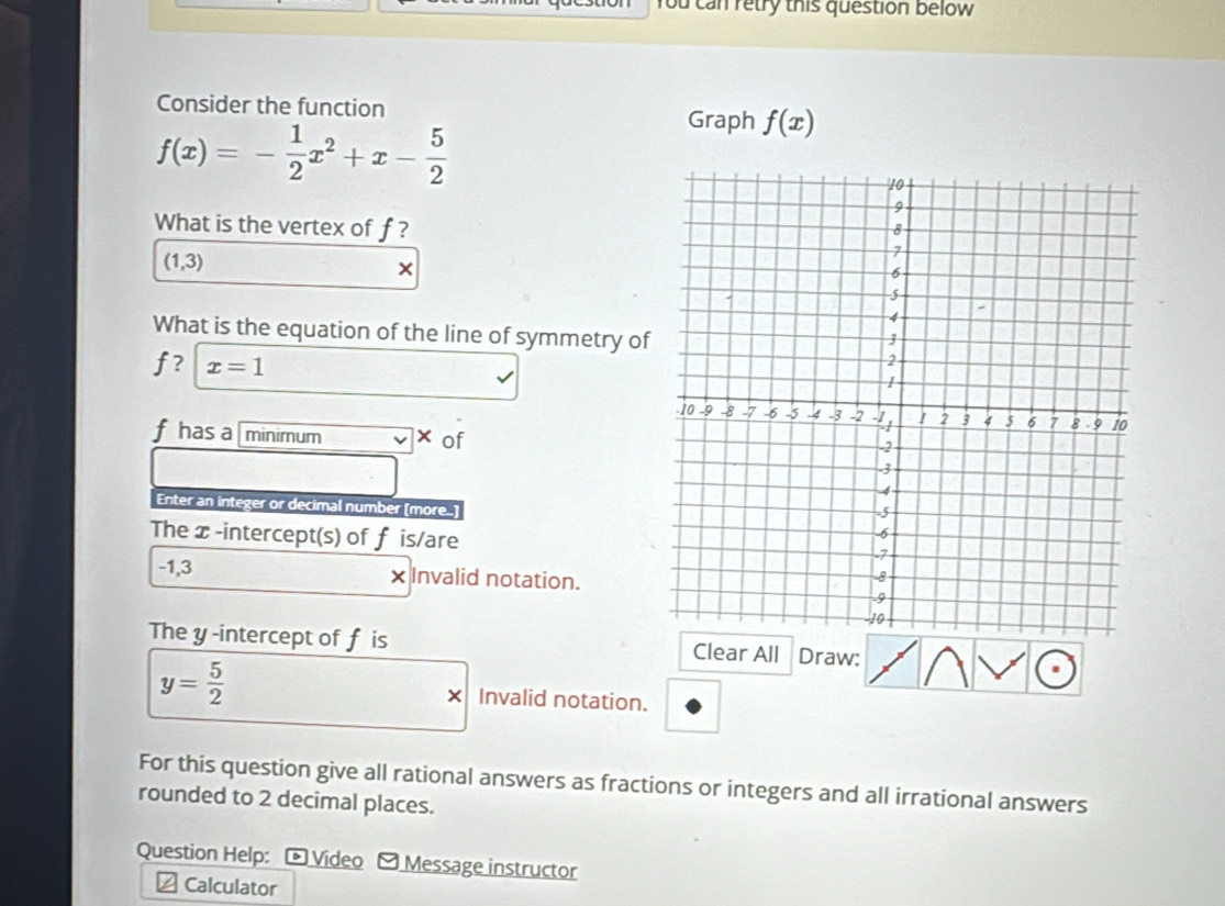 You can retry this question below 
Consider the function Graph f(x)
f(x)=- 1/2 x^2+x- 5/2 
What is the vertex of f?
(1,3)
× 
What is the equation of the line of symmetry of
f ? x=1
fhas a minimum 
of 
Enter an integer or decimal number [more..] 
The x -intercept(s) of f is/are
-1,3 × Invalid notation. 
The y -intercept of f is Clear All Draw:
y= 5/2  Invalid notation. 
For this question give all rational answers as fractions or integers and all irrational answers 
rounded to 2 decimal places. 
Question Help: - Video - Message instructor 
≌ Calculator