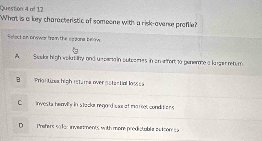 What is a key characteristic of someone with a risk-averse profile?
Select an answer from the options below.
A Seeks high volatility and uncertain outcomes in an effort to generate a larger return
B Prioritizes high returns over potential losses
C Invests heavily in stocks regardless of market conditions
D Prefers safer investments with more predictable outcomes