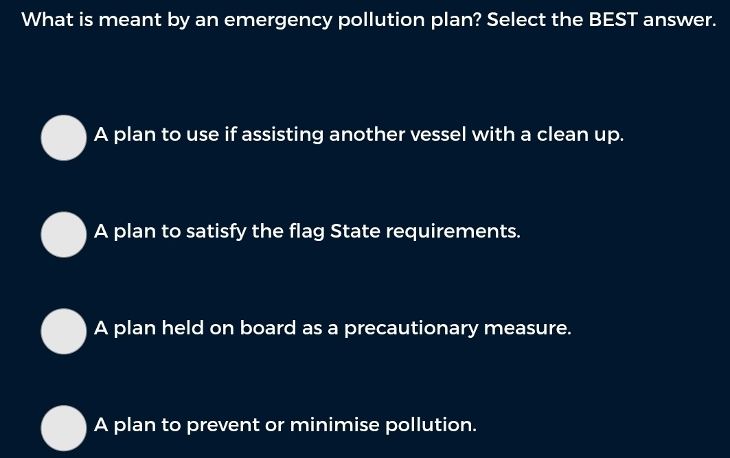 What is meant by an emergency pollution plan? Select the BEST answer.
A plan to use if assisting another vessel with a clean up.
A plan to satisfy the flag State requirements.
A plan held on board as a precautionary measure.
A plan to prevent or minimise pollution.