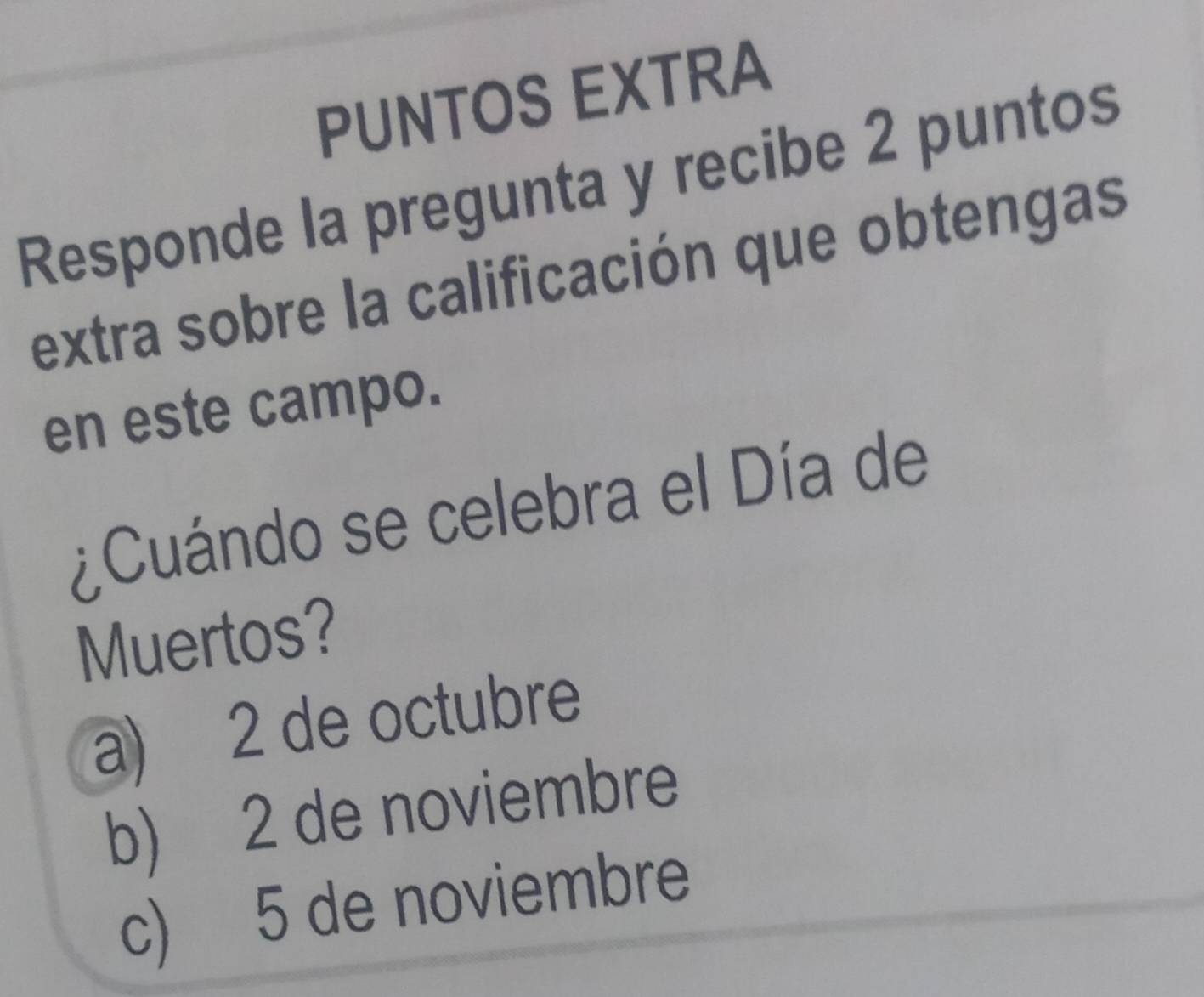 PUNTOS EXTRA
Responde la pregunta y recibe 2 puntos
extra sobre la calificación que obtengas
en este campo.
¿Cuándo se celebra el Día de
Muertos?
a) 2 de octubre
b) 2 de noviembre
c) 5 de noviembre