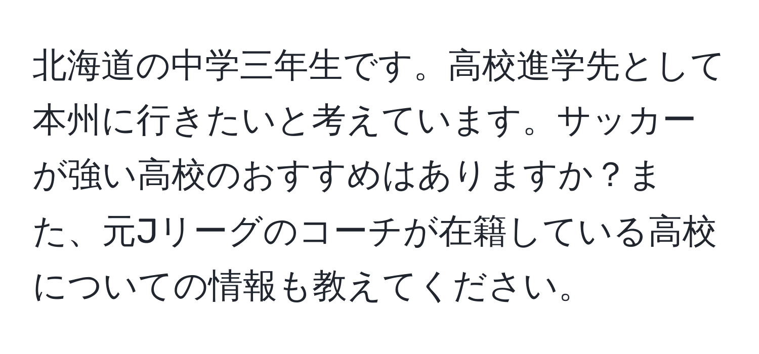 北海道の中学三年生です。高校進学先として本州に行きたいと考えています。サッカーが強い高校のおすすめはありますか？また、元Jリーグのコーチが在籍している高校についての情報も教えてください。