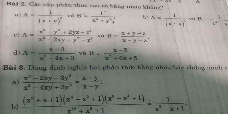 exx-2 A
Bài 2. Các cặp phân thức sau có bằng nhau không?
a) A=frac 1(x+y)^2 và B= 1/x^2+y^2 ; b) A=frac 1(x+y)^3 và B= 1/x^3+y 
c) A= (x^2-y^2+2yz-z^2)/x^2-2xy+y^2-z^2  và B= (x+y-z)/x-y-z ; 
d) A= (x-3)/x^2-4x+3  và B= (x-5)/x^2-6x+5 . 
Bài 3. Dùng định nghĩa hai phân thức bằng nhau hãy chứng minh r
a)  (x^2-2xy-3y^2)/x^2-4xy+3y^2 = (x+y)/x-y ; 
b)  ((x^2+x+1)(x^4-x^2+1)(x^8-x^4+1))/x^(16)+x^8+1 = 1/x^2-x+1 .