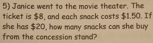 Janice went to the movie theater. The 
ticket is $8, and each snack costs $1.50. If 
she has $20, how many snacks can she buy 
from the concession stand?