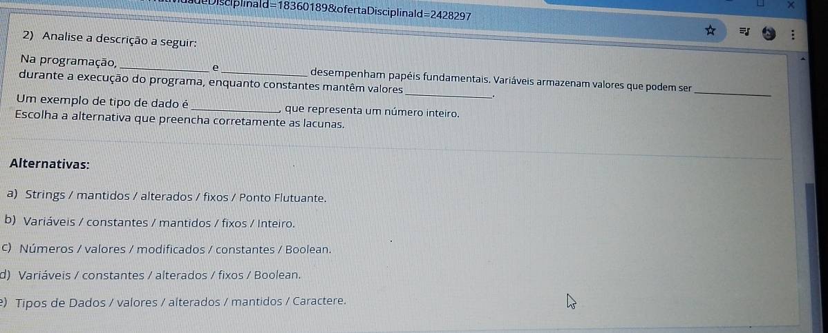 deDisciplinald=18360189 & ofertaDisciplinald=2428297
2) Analise a descrição a seguir:
Na programação, _e _desempenham papéis fundamentais. Variáveis armazenam valores que podem ser
durante a execução do programa, enquanto constantes mantêm valores
_
_
Um exemplo de tipo de dado é _y que representa um número inteiro.
Escolha a alternativa que preencha corretamente as lacunas.
Alternativas:
a) Strings / mantidos / alterados / fixos / Ponto Flutuante.
b) Variáveis / constantes / mantidos / fixos / Inteiro.
c) Números / valores / modificados / constantes / Boolean.
d) Variáveis / constantes / alterados / fixos / Boolean.
) Tipos de Dados / valores / alterados / mantidos / Caractere.