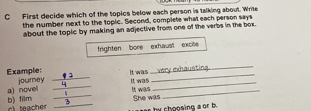 First decide which of the topics below each person is talking about. Write 
the number next to the topic. Second, complete what each person says 
about the topic by making an adjective from one of the verbs in the box. 
frighten bore exhaust excite 
_ 
_ 
_ 
Example: It was 
_ 
_ 
journey It was 
_ 
a) novel It was_ 
b) film She was 
c) teacher 
_ 
e by choosing a or b.