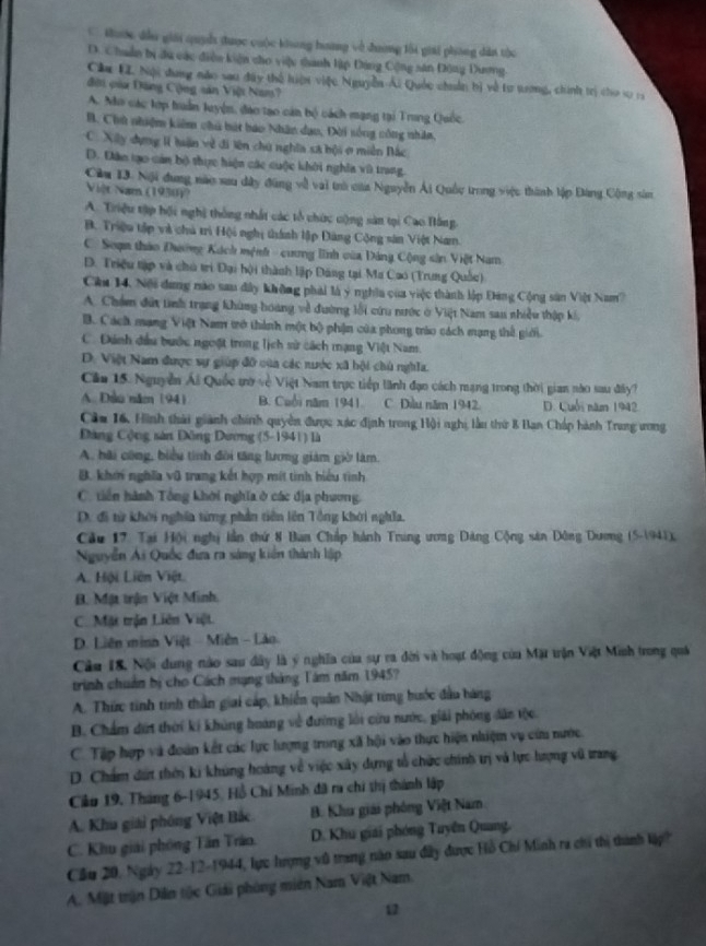 C thước đầu giới quyh được cuộc khng hương về đương lối giải phòng dân thc
D. Chuẩn bị du các diễn kiện cho việu thanh lập Đảng Cộng sân Động Dương
Cầu EI. Nội dang nào sau đây thể hiện việc Nguyễn Ái Quốc chuân bị về tư tưng, chính trị cho sự r
đội của Đăng Cộng sản Việt Nam?
A. Mo các tớp huấn luyện, đạo tạo cán bộ cách mạng tại Trung Quốc.
B. Chủ nhiệm kiêm chủ bát bao Nhân dạo, Đời sống công nhân.
C. Xây dựng l luận về đi lên chú nghĩa sã bội ở miền Bắc
D. Dân tạo cản bộ thực hiện các cuộc khởi nghĩa vũ trang.
Cầu 13. Nội dung nào sau dây đùng về vai trà của Nguyễn Ái Quốc trong việc thành lập Đang Cộng sâm
Việt Nam (1930))
A. Triệu tập hội nghị thông nhất các tổ chức cộng sản tại Cao Bằng
B. Triệu tập và chủ trì Hội nghị thành lập Đàng Cộng sân Việt Nam.
C. Soạn thảo Dường Kách mệnh - cương lĩnh của Đảng Cộng sản Việt Nam
D. Triều tập và chủ trì Đại hội thành lập Đăng tại Ma Cao (Trung Quốc)
Cău 14, Nội dung nào sau đây không phải là ý nghĩa của việc thành lập Đang Cộng sản Việt Nam?
A. Chẩm đứt tinh trang khùng hoàng về đường lối cứu nước ở Việt Nam sau nhiều thập ki
B. Cách mạng Việt Nam trở thành một bộ phận của phong tráo cách mạng thể giới.
C. Đánh đầu bước ngoột trong lịch sử cách mạng Việt Nam.
D. Việt Nam được sự giúp đỡ của các nước xã bội chủ nghĩa.
Cầu 15. Nguyễn Ái Quốc tờ về Việt Nam trực tiếp lãnh đạo cách mạng trong thời gian nào sau đây?
A. Dều năm (94) B. Cuổi năm 1941. C. Dầu năm 1942. D. Cuối năm 1942
Cầu 16, Hình thải giành chính quyền được xác định trong Hội nghị làu thứ 8 Ban Chấp hành Trung ương
Đảng Cộng sản Đồng Dươg (5-1941) là
A. bãi công, biểu tinh đôi tăng lương giám giờ làm.
B. khởi nghĩa vũ trang kết hợp mít tinh hiểu tình
C. tiền hành Tổng khởi nghĩa ở các địa phương.
D. đi từ khởi nghĩa từng phần tiên lên Tổng khởi nghĩa.
Cầu 17. Tại Hội nghị lần thứ 8 Ban Chấp hành Tring ương Dảng Cộng sân Đông Dương (5-1941),
Nguyễn Ái Quốc đưa ra sáng kiến thành liập
A. Hội Liên Việt.
B. Mật trận Việt Minh.
C. Mặt trận Liên Việt
D. Liên minh Việt - Miên - Lào
Câu 18, Nội dung nào sau dây là ý nghĩa của sự ra đời và hoạt động của Mặt trận Việt Minh trong quả
trình chuẩn bị cho Cách mạng tháng Tâm năm 1945?
A. Thức tinh tinh thần giai cáp, khiển quân Nhật từng hước đầu hàng
B. Chẩm dứt thời kí khủng hoáng về đường lới cứu nước, giải phóng dân tộc
C. Tập hợp và đoàn kết các lực lượng trong xã hội vào thực hiện nhiệm vụ cứu nước.
D. Chẩm dứt thờn ki khúng hoàng về việc xây dựng tổ chức chính trị và lực hượng vũ trang
Cần 19, Tháng 6-1945, Hồ Chí Minh đã ra chi thị thành lập
A. Khu giải phóng Việt Bắc B. Khu giải phóng Việt Nam
C. Khu giải phóng Tăn Tráo. D. Khu giải phóng Tuyên Quang.
Cầu 20, Ngày 22-12-1944, lực hượng vũ trang năo sau đây được Hồ Chí Minh ra chi thị thình lập?
A. Miặt trận Dân tộc Giải phòng miên Nam Việt Nam.
12