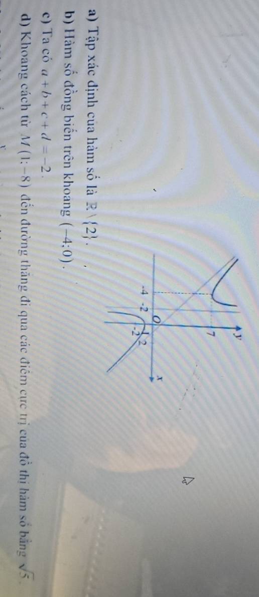 Tập xác định của hàm số là R/ 2. 
b) Hàm số đồng biến trên khoang (-4;0). 
c) Ta có a+b+c+d=-2. 
d) Khoang cách từ M(1;-8) đến đường thăng đi qua các điêm cực trị của đồ thị hàm số bằng sqrt(5).