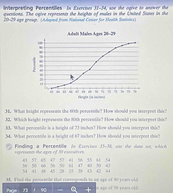 Interpreting Percentiles In Exercises 31-34, use the ogive to answer the 
questions. The ogive represents the heights of males in the United States in the
20 - 29 age group. (Adapted from National Center for Health Statistics) 
Adult Males Ages 20 - 29
100
90
80
70
60
E 50
40
30
20
10
63 64 65 66 67 68 69 70 71 72 73 74 75 76
Height (in inches) 
31. What height represents the 60th percentile? How should you interpret this? 
32. Which height represents the 80th percentile? How should you interpret this? 
33. What percentile is a height of 73 inches? How should you interpret this? 
34. What percentile is a height of 67 inches? How should you interpret this? 
Finding a Percentile In Exercises 35-38, use the data set, which 
represents the ages of 30 executives.
43 57 65 47 57 41 56 53 61 54
56 50 66 56 50 61 47 40 50 43
54 41 48 45 28 35 38 43 42 44
35. Find the percentile that corresponds to an age of 40 years old
56 years old.