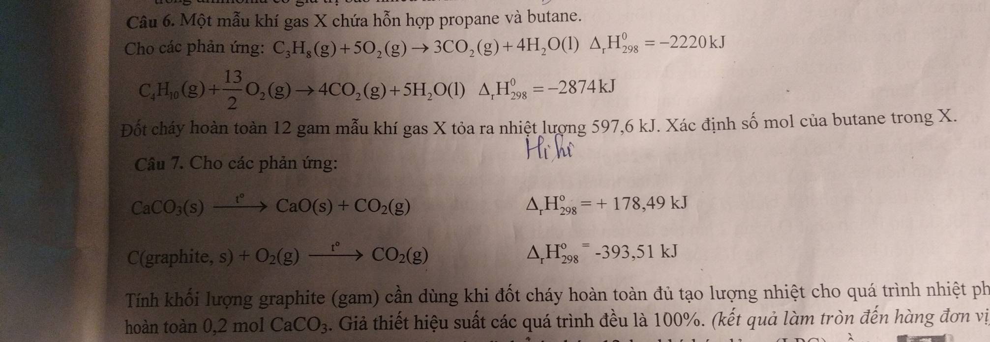 Một mẫu khí gas X chứa hỗn hợp propane và butane. 
Cho các phản ứng: C_3H_8(g)+5O_2(g)to 3CO_2(g)+4H_2O(l)△ _rH_(298)^0=-2220kJ
C_4H_10(g)+ 13/2 O_2(g)to 4CO_2(g)+5H_2O(l)△ _rH_(298)^0=-2874kJ
Đốt cháy hoàn toàn 12 gam mẫu khí gas X tỏa ra nhiệt lượng 597, 6 kJ. Xác định số mol của butane trong X. 
Câu 7. Cho các phản ứng:
CaCO_3(s)xrightarrow t°CaO(s)+CO_2(g)
△ _rH_(298)°=+178,49kJ
C(graphite, s) +O_2(g)xrightarrow t°CO_2(g) △ _rH_(298)°=-393, 51kJ
Tính khối lượng graphite (gam) cần dùng khi đốt cháy hoàn toàn đủ tạo lượng nhiệt cho quá trình nhiệt ph 
hoàn toàn 0, 2molCaCO_3. Giả thiết hiệu suất các quá trình đều là 100%. (kết quả làm tròn đến hàng đơn vị