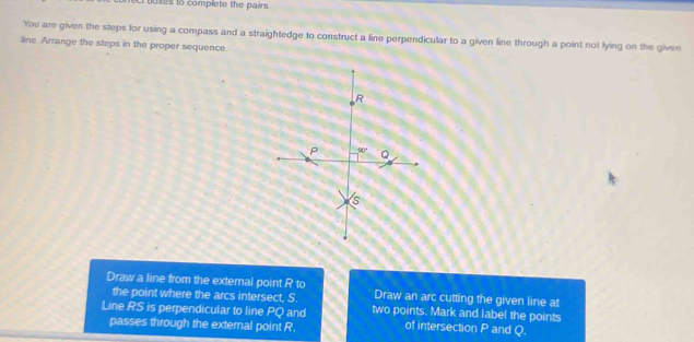 xes to complete the pairs .
You are given the steps for using a compass and a straightedge to construct a line perpendicular to a given line through a point not lying on the given
line Arrange the steps in the proper sequence.
Draw a line from the external point R to Draw an arc cutting the given line at
the point where the arcs intersect, S.
Line RS is perpendicular to line PQ and two points. Mark and label the points
passes through the external point R. of intersection P and Q.