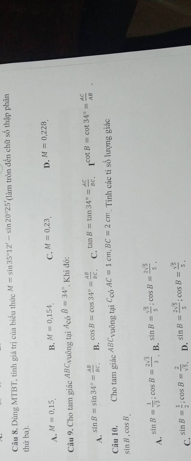 Dùng MTBT, tính giá trị của biểu thức M=sin 35°12'-sin 20°25' (làm tròn đến chữ số thập phân
thứ ba).
C.
D.
A. M=0,15. B. M=0,154. M=0,23. M=0,228. 
Câu 9. Cho tam giác ABC_N uông tại A_cowidehat B=34°. Khi đó:
A. sin B=sin 34°= AB/BC . B. cos B=cos 34°= AB/BC . C. tan B=tan 34°= AC/BC . cot B=cot 34°= AC/AB . 
Câu 10. Cho tam giác Á 0 C_VU ông tại C_COAC=1cm, BC=2cm. Tính các tỉ số lượng giác
sin B, cos B.
A. sin B= 1/sqrt(3) ; cos B= 2sqrt(3)/3 .
B. sin B= sqrt(5)/5 ; cos B= 2sqrt(5)/5 .
C. sin B= 1/2 ; cos B= 2/sqrt(5) . D. sin B= 2sqrt(5)/5 ; cos B= sqrt(5)/5 .