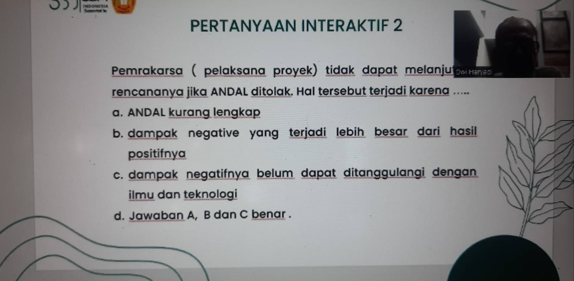 η
PERTANYAAN INTERAKTIF 2
Pemrakarsa ( pelaksana proyek) tidak dapat melanjut w
rencananya jika ANDAL ditolak. Hal tersebut terjadi karena .....
a. ANDAL kurang lengkap
b. dampak negative yang terjadi lebih besar dari hasil
positifnya
c. dampak negatifnya belum dapat ditanggulangi dengan
ilmu dan teknologi
d. Jawaban A, B dan C benar .