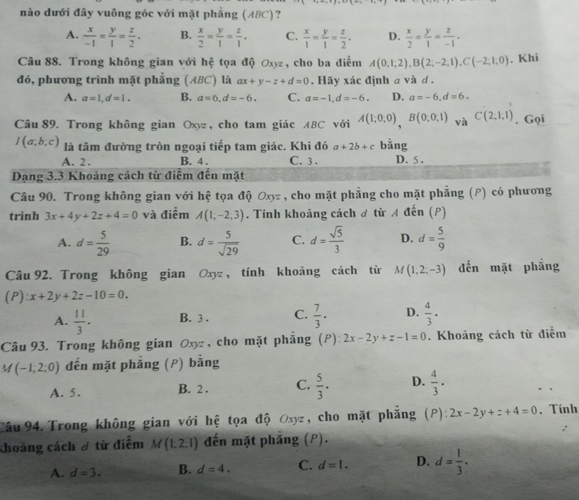 nào dưới đây vuông góc với mặt phẳng (ABC)?
A.  x/-1 = y/1 = z/2 . B.  x/2 = y/1 = z/1 . C.  x/1 = y/1 = z/2 . D.  x/2 = y/1 = z/-1 .
Câu 88. Trong không gian với hệ tọa độ Oxyz , cho ba điểm A(0,1;2),B(2;-2;1),C(-2;1;0). Khi
đó, phương trình mặt phẳng (ABC) là ax+y-z+d=0. Hãy xác định a và d .
A. a=1,d=1. B. a=6,d=-6. C. a=-1,d=-6. D. a=-6,d=6.
Câu 89. Trong không gian Oxyz, cho tam giác ABC với A(1;0;0),B(0;0;1) và C(2;1;1). Gọi
I(a;b;c) là tâm đường tròn ngoại tiếp tam giác. Khi đó a+2b+c bằng
A. 2. B. 4 . C. 3 . D. 5 .
Dạng 3.3 Khoảng cách từ điểm đến mặt
Câu 90. Trong không gian với hệ tọa độ Oxz , cho mặt phẳng cho mặt phẳng (P) có phương
trình 3x+4y+2z+4=0 và điểm A(1;-2;3). Tính khoảng cách đ từ A đến (P)
A. d= 5/29  B. d= 5/sqrt(29)  C. d= sqrt(5)/3  D. d= 5/9 
Câu 92. Trong không gian Oxyz, tính khoảng cách từ M(1;2;-3) đến mặt phắng
(P) x+2y+2z-10=0.
C.
D.
A.  11/3 .  7/3 ·  4/3 ·
B. 3 .
Câu 93. Trong không gian Oxyz , cho mặt phăng (P): 2x-2y+z-1=0. Khoảng cách từ điểm
M(-1;2;0) đến mặt phẳng (P) bằng
A. 5. B. 2 . C.  5/3 . D.  4/3 ·
Câu 94. Trong không gian với hệ tọa độ Oxyz, cho mặt phẳng (P): 2x-2y+z+4=0. Tính
khoảng cách ơ từ điểm M(1:2:1) đến mặt phăng (P).
A. d=3.
B. d=4. C. d=1. D. d= 1/3 .