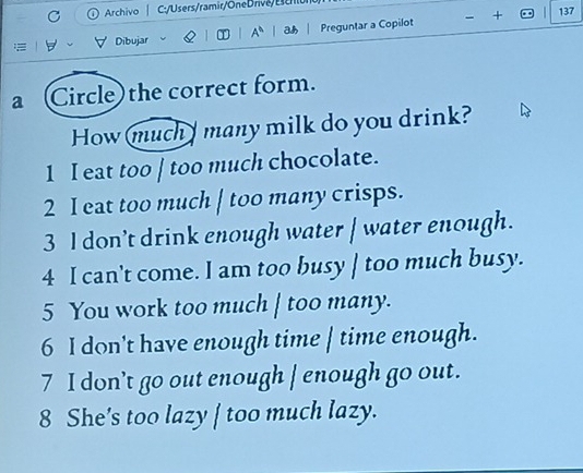 Archivo | C:/Users/ramir/One Drive/ Escnono
∀ ∀ Dibujar A^n | H | Preguntar a Copilot + 137
a (Circle) the correct form.
How much many milk do you drink?
1 I eat too | too much chocolate.
2 I eat too much | too many crisps.
3 I don’t drink enough water | water enough.
4 I can't come. I am too busy | too much busy.
5 You work too much | too many.
6 I don't have enough time | time enough.
7 I don’t go out enough | enough go out.
8 She's too lazy | too much lazy.