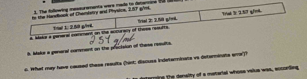 the seruu
a. Make a gene
b. Make a general comment on the precision of these results.
c. What may have caused these results (hint: discuss indeterminate vs determinate error)?
defermine the density of a meterial whose value was, according