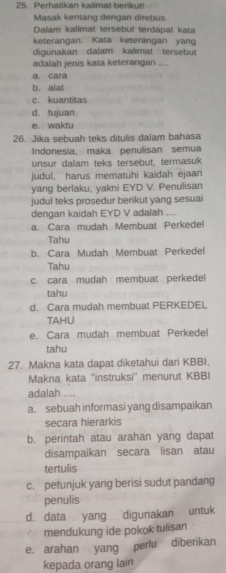 Perhatikan kalimat berikut
Masak kentang dengan direbus.
Dalam kalimat tersebut terdapat kata
keterangan. Kata keterangan yang
digunakan dalam kalimat tersebut
adalah jenis kata keterangan ....
a. cara
b. alat
c. kuantitas
d. tujuan
e. waktu
26. Jika sebuah teks ditulis dalam bahasa
Indonesia, maka penulisan semua
unsur dalam teks tersebut, termasuk
judul, harus mematuhi kaidah ejaan
yang berlaku, yakni EYD V. Penulisan
judul teks prosedur berikut yang sesuai
dengan kaidah EYD V adalah ....
a. Cara mudah Membuat Perkedel
Tahu
b. Cara Mudah Membuat Perkedel
Tahu
c. cara mudah membuat perkedel
tahu
d. Cara mudah membuat PERKEDEL
TAHU
e. Cara mudah membuat Perkedel
tahu
27. Makna kata dapat diketahui dari KBBI.
Makna kata ''instruksi'' menurut KBBI
adalah ....
a. sebuah informasi yang disampaikan
secara hierarkis
b. perintah atau arahan yang dapat
disampaikan secara lisan atau
tertulis
c. petunjuk yang berisi sudut pandang
penulis
d. data yang digunakan untuk
mendukung ide pokok tulisan
e. arahan yang perlu diberikan
kepada orang lain