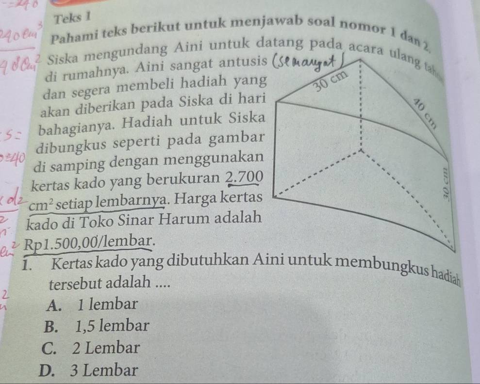 Teks 1
Pahami teks berikut untuk menjawab soal nomor 1 dan 2.
Siska mengundang Aini untuk datang pada acara 
di rumahnya. Aini sangat antusi
dan segera membeli hadiah yang
akan diberikan pada Siska di hari
bahagianya. Hadiah untuk Siska
dibungkus seperti pada gambar
di samping dengan menggunakan
kertas kado yang berukuran 2.700
cm^2 setiap lembarnya. Harga kertas
kado di Toko Sinar Harum adalah
Rp1.500,00 /lembar.
1. Kertas kado yang dibutuhkan Aini untuk membungkus hadiah
tersebut adalah ....
A. 1 lembar
B. 1,5 lembar
C. 2 Lembar
D. 3 Lembar