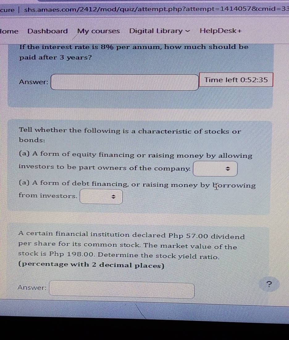 cure shs.amaes.com/2412/mod/quiz/attempt.php?attem pt=14140578tcmid =33 
Home Dashboard My courses Digital Library HelpDesk+ 
If the interest rate is 8% per annum, how much should be 
paid after 3 years? 
Answer: □ Time left 0:52:35
Tell whether the following is a characteristic of stocks or 
bonds: 
(a) A form of equity financing or raising money by allowing 
investors to be part owners of the company. □ 
(a) A form of debt financing, or raising money by Forrowing 
from investors. □ 
A certain financial institution declared Php 57.00 dividend 
per share for its common stock. The market value of the 
stock is Php 198.00. Determine the stock yield ratio. 
(percentage with 2 decimal places) 
Answer: □ 
? 
DB
1:1