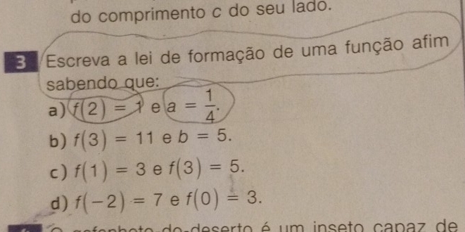 do comprimento c do seu lado. 
Ba Escreva a lei de formação de uma função afim 
sabendo que: 
a) f(2)=1 e a= 1/4 . 
b) f(3)=11 e b=5. 
c) f(1)=3 e f(3)=5. 
d) f(-2)=7 e f(0)=3. 
adeserto é um inseto capaz de