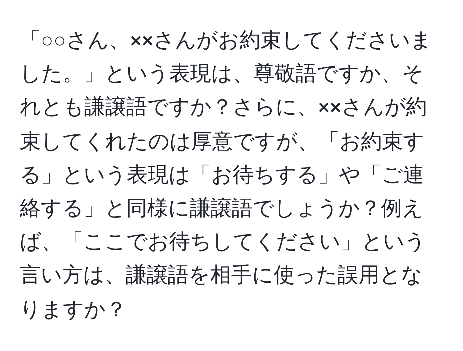 「○○さん、××さんがお約束してくださいました。」という表現は、尊敬語ですか、それとも謙譲語ですか？さらに、××さんが約束してくれたのは厚意ですが、「お約束する」という表現は「お待ちする」や「ご連絡する」と同様に謙譲語でしょうか？例えば、「ここでお待ちしてください」という言い方は、謙譲語を相手に使った誤用となりますか？