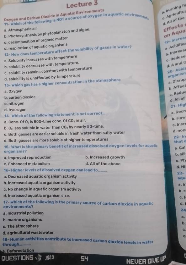 Lecture 3
Oxygen and Carbon Dioxide in Aquatic Environments
b. burning f
11- Which of the following is NOT a source of oxygen in aquatic environments c. Agricultur
d. All of the
a. Atmospheric air
b. Photosynthesis by phytoplankton and algae.
Effects
on Aqua
c. decomposition of organic matter
a. Acidifica 19- Increa:
d. respiration of aquatic organisms
12- How does temperature affect the solubility of gases in water?
b. Increas
a. Solubility increases with temperature
d. A and C c. Reduce
b. solubility decreases with temperature.
c. solubility remains constant with temperature
20- Acidi organism
d. solubility is unaffected by temperature
13- Which gas has a higher concentration in the atmosphere
a. Disrup
b. Affect
a. Oxygen
c. Reduc
b. carbon dioxide
d. All of
c. nitrogen
21- Higi
d. hydrogen
14- Which of the following statement is not correct......
a. Decr
a. Conc. Of O_2 is 500-time conc. Of CO_2 in air.
b. slow
c. Incr
b. O_2 less soluble in water than CO_2 by nearly 50-time.
c. Both gasses are easier soluble in fresh water than salty water
d. non
d. Both gasses are more soluble at higher temperatures 22- In
that c
15- What is the primary benefit of increased dissolved oxygen levels for aquatic
organisms?
a. Improved reproduction b. Increased growth b. sili a. Cal
c. Ph
c. Enhanced metabolism d. All of the above
d. Ni
16- Higher levels of dissolved oxygen can lead to_ ... 23-
a. Decreased aquatic organism activity
aqu
b. increased aquatic organism activity
a. In
c. No change in aquatic organism activity b. r
d. Increased aquatic organism size. c. I
17- Which of the following is the primary source of carbon dioxide in aquatic d. 1
environments?
24
a. Industrial pollution
a,
b. marine organisms
b.
c. The atmosphere
C.
d. agricultural wastewater
d
18- Human activities contribute to increased carbon dioxide levels in water
through_
a.  forestation
QUESTIONS jgra 54 IP
NEVER GIVE