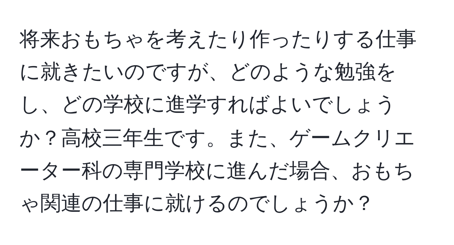 将来おもちゃを考えたり作ったりする仕事に就きたいのですが、どのような勉強をし、どの学校に進学すればよいでしょうか？高校三年生です。また、ゲームクリエーター科の専門学校に進んだ場合、おもちゃ関連の仕事に就けるのでしょうか？