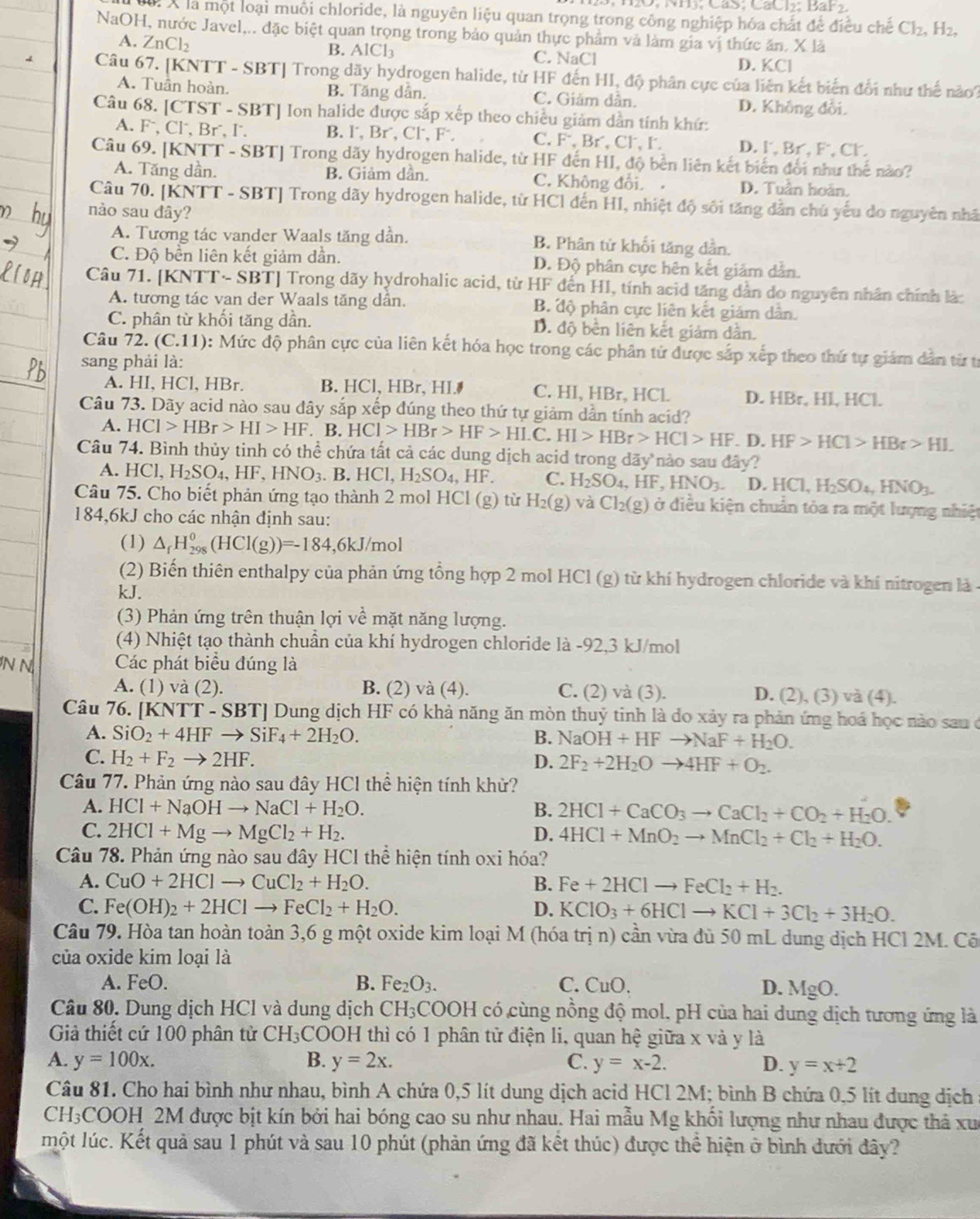 là X là một loại muôi chloride, là nguyên liệu quan trọng trong công nghiệp hóa chất để điều chế Cl_2. H2,
NaOH, nước Javel,.. đặc biệt quan trọng trong bảo quản thực phẩm và làm gia vị thức ăn. X là
A. ZnCl₂ B. AlCl3 C. NaCl
D. KCl
Câu 67. [KNTT - SBT] Trong dãy hydrogen halide, từ HF đến HI, độ phân cực của liên kết biến đổi như thế nào?
A. Tuần hoàn. B. Tăng dần. C. Giảm dẫn. D. Không đổi.
Câu 68. [CTST - SBT] Ion halide được sắp xếp theo chiều giảm dẫn tính khứ:
A. F, Cl, Br⁻, I. B. l, Br, Cl, F C. F, Br, Cl, l. D. l. Br, F, Cl.
Câu 69. [KNTT - SBT] Trong dãy hydrogen halide, từ HF đến HI, độ bền liên kết biến đổi như thế nào?
A. Tăng dần. B. Giảm dần. C. Không đổi. D. Tuần hoàn,
Câu 70. [KNTT - SBT] Trong dãy hydrogen halide, từ HCI đến HI, nhiệt độ sối tăng dẫn chủ yếu do nguyên nhâ
nào sau đây?
A. Tương tác vander Waals tăng dần. B. Phân tử khối tăng dần.
C. Độ bền liên kết giảm dần. D. Độ phân cực hên kết giảm dẫn.
Câu 71. [KNTT~ SBT] Trong dãy hydrohalic acid, từ HF đến HI, tính acid tăng dẫn do nguyên nhân chính là:
A. tương tác van der Waals tăng dần. B. độ phân cực liên kết giám dân.
C. phân từ khối tăng dần. D. độ bền liên kết giảm dân.
Câu 72. (C.11): Mức độ phân cực của liên kết hóa học trong các phân từ được sắp xếp theo thứ tự giám dân từ từ
sang phải là:
A. HI, HCl, HBr. B. HCl, HBr, HI. C. HI, HBr, HCl D. HBr, Hl, HCl.
Câu 73. Dãy acid nào sau dây sắp xếp đúng theo thứ tự giảm dần tính acid?
A. HCI>HBr>HI>HF. B. HCl>HBr>HF>HLC. HI>HBr>HCl>HF. D. HF>HCl>HBr>HL
Câu 74. Bình thủy tinh có thể chứa tất cả các dung dịch acid trong dãy nào sau đây?
A. HCl,H_2SO_4,HF,HNO_3 B.HCl,H_2SO_4,HF C. H_2SO_4,HF,HNO_3. D. HC1,H_2SO_4,HNO_3.
Câu 75. Cho biết phản ứng tạo thành 2 mol HCl (g) từ H_2(g) và Cl_2(g) ở điều kiện chuẩn tòa ra một lượng nhiệt
184,6kJ cho các nhận định sau:
(1) △ _fH_(298)^0(HCl(g))=-184,6k. J/mol
(2) Biến thiên enthalpy của phản ứng tổng hợp 2 mol HCl (g) từ khí hydrogen chloride và khí nitrogen là -
kJ.
(3) Phản ứng trên thuận lợi về mặt năng lượng.
(4) Nhiệt tạo thành chuẩn của khí hydrogen chloride là -92,3 kJ/mol
N N Các phát biểu đúng là
A. (1) và (2). B. (2) và (4). C. (2) và (3). D. (2), (3) và (4).
Câu 76. [KNT T-SBT| Dung dịch HF có khả năng ăn mòn thuỷ tinh là do xảy ra phản ứng hoá học nào sau ở
A. SiO_2+4HFto SiF_4+2H_2O.
B. NaOH+HFto NaF+H_2O.
C. H_2+F_2to 2HF. D. 2F_2+2H_2Oto 4HF+O_2.
Câu 77. Phản ứng nào sau đây HCl thể hiện tính khử?
A. HCl+NaOHto NaCl+H_2O. B. 2HCl+CaCO_3to CaCl_2+CO_2+H_2O.
C. 2HCl+Mgto MgCl_2+H_2. D. 4HCl+MnO_2to MnCl_2+Cl_2+H_2O.
Câu 78. Phản ứng nào sau đây HCl thể hiện tính oxi hóa?
A. CuO+2HClto CuCl_2+H_2O. B. Fe+2HClto FeCl_2+H_2.
C. Fe(OH)_2+2HClto FeCl_2+H_2O. D. KClO_3+6HClto KCl+3Cl_2+3H_2O.
Câu 79. Hòa tan hoàn toàn 3,6 g một oxide kim loại M (hóa trị n) cần vừa đù 50 mL dung dịch HCl 2M. Cố
của oxide kim loại là
A. FeO. B. Fe_2O_3. C. CuO. D. MgO.
Câu 80. Dung dịch HCl và dung dịch CH_3COOH I có cùng nồng độ mol, pH của hai dung dịch tương ứng là
Giả thiết cứ 100 phân tử CH_3C 2OOH thì có 1 phân tử điện li, quan hệ giữa x và y là
A. y=100x. B. y=2x. C. y=x-2. D. y=x+2
Câu 81. Cho hai bình như nhau, bình A chứa 0,5 lít dung dịch acid HCl 2M; bình B chứa 0,5 lít dung dịch
CH₃COOH 2M được bịt kín bởi hai bóng cao su như nhau. Hai mẫu Mg khối lượng như nhau được thả xuc
một lúc. Kết quả sau 1 phút và sau 10 phút (phản ứng đã kết thúc) được thể hiện ở bình đưới đây?
