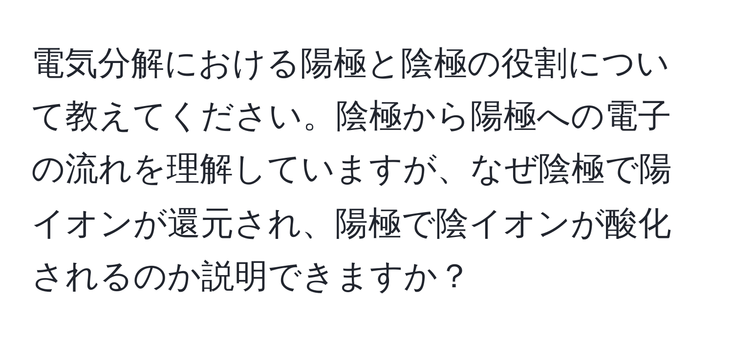 電気分解における陽極と陰極の役割について教えてください。陰極から陽極への電子の流れを理解していますが、なぜ陰極で陽イオンが還元され、陽極で陰イオンが酸化されるのか説明できますか？