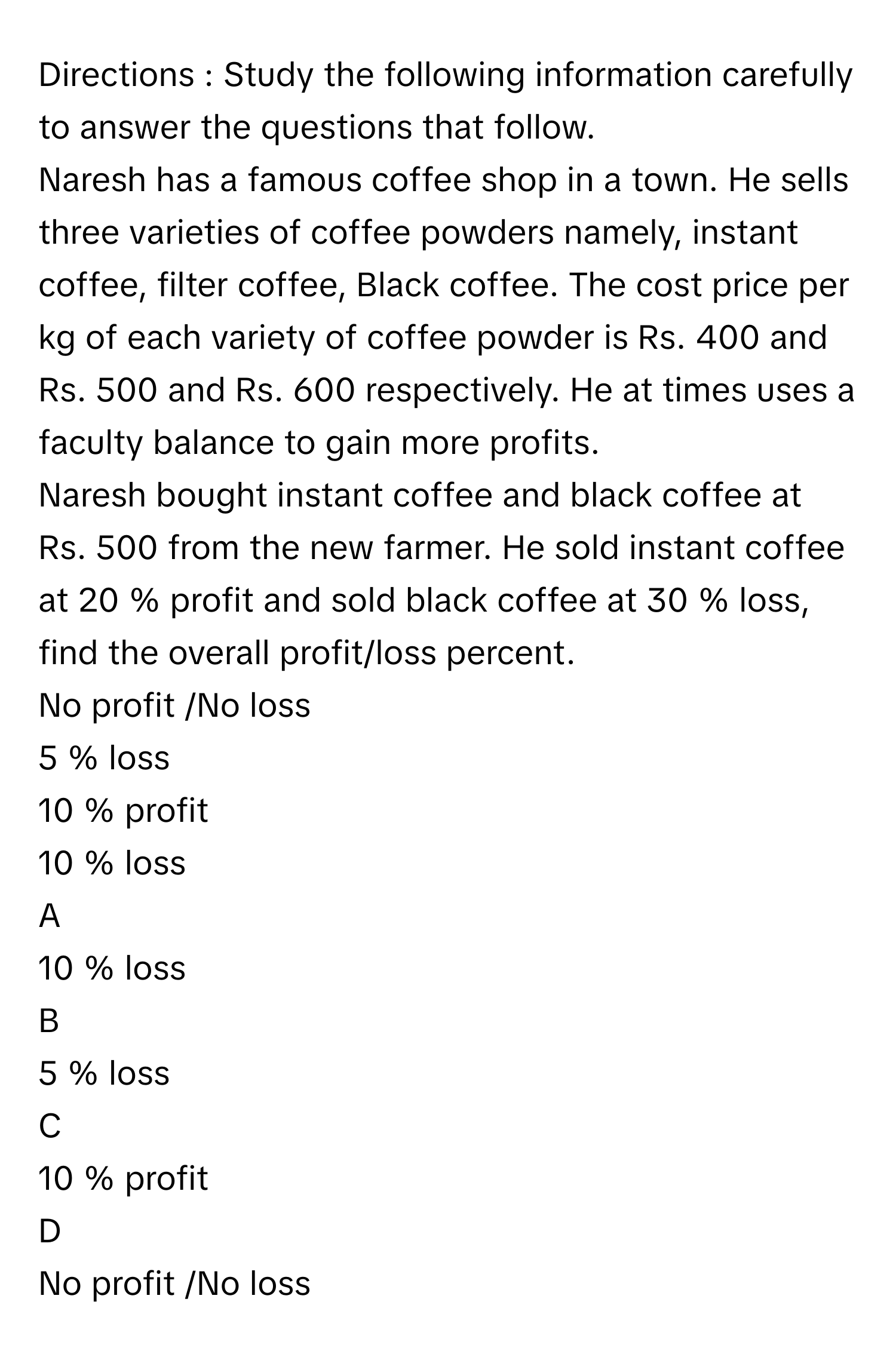 Directions : Study the following information carefully to answer the questions that follow.
Naresh has a famous coffee shop in a town. He sells three varieties of coffee powders namely, instant coffee, filter coffee, Black coffee. The cost price per kg of each variety of coffee powder is Rs. 400 and Rs. 500 and Rs. 600 respectively. He at times uses a faculty balance to gain more profits.
Naresh bought instant coffee and black coffee at Rs. 500 from the new farmer. He sold instant coffee at 20  %      profit and sold black coffee at 30  %      loss, find the overall profit/loss percent.  
No profit /No loss
5  %      loss
10  %      profit 
10  %      loss

A  
10  %      loss 


B  
5  %      loss 


C  
10  %      profit  


D  
No profit /No loss