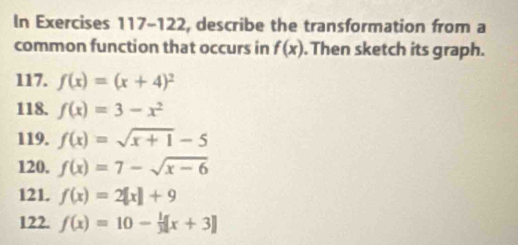 In Exercises 117-122, describe the transformation from a 
common function that occurs in f(x). Then sketch its graph. 
117. f(x)=(x+4)^2
118. f(x)=3-x^2
119. f(x)=sqrt(x+1)-5
120. f(x)=7-sqrt(x-6)
121. f(x)=2[x]+9
122. f(x)=10- 1/3 [x+3]