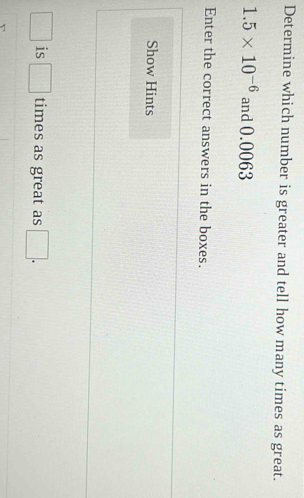 Determine which number is greater and tell how many times as great.
1.5* 10^(-6) and 0.0063
Enter the correct answers in the boxes. 
Show Hints
□ is □ times as great as □.
