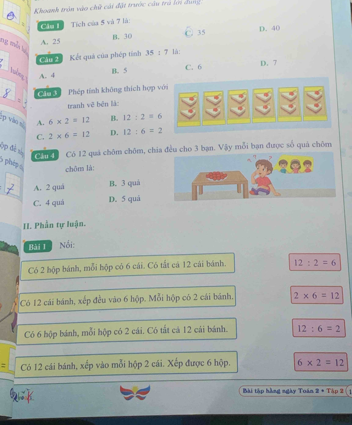 Khoanh tròn vào chữ cái đặt trước câu trả lời dùng:
Câu 1 Tích của 5 và 7 là:
A. 25 B. 30 C. 35
D. 40
ng mỗi lu
*
Câu 2 Kết quả của phép tính 35:7 là:
C. 6
luống A. 4
B. 5 D. 7
Câu 3 Phép tính không thích hợp với
tranh vẽ bên là:
p vào m A. 6* 2=12
B. 12:2=6
C. 2* 6=12 D. 12:6=2
ộp đề xế Câm Có 12 quả chôm chôm, chia đều cho 3 bạn. Vậy mỗi bạn được số quả chôm
6 phépo
chôm là:
_
A. 2 quá B. 3 quả
C. 4 quả D. 5 quả
II. Phần tự luận.
Bài 1 Nối:
Có 2 hộp bánh, mỗi hộp có 6 cái. Có tất cả 12 cái bánh.
12:2=6
Có 12 cái bánh, xếp đều vào 6 hộp. Mỗi hộp có 2 cái bánh.
2* 6=12
Có 6 hộp bánh, mỗi hộp có 2 cái. Có tất cả 12 cái bánh.
12:6=2
= Có 12 cái bánh, xếp vào mỗi hộp 2 cái. Xếp được 6 hộp.
6* 2=12
Q
Bài tập hằng ngày Toán 2· Tap2