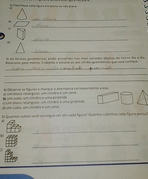 Classifique cada figura em plana ou não plana:
a)
b)
_
C)
_
_
d)
_
3) As formas geométricas estão presentes nos mais variados objetos do nosso dia a dia.
Relacione, pelo menos, 5 objetos e associe-os aos sólidos geométricos que você conhece.
_
_
_
4) Observe as figuras e marque a alternativa correspondente a elas.
a) Um bloco retangular, um cilindro e um cone.
O Um cubo, um cilindro e uma pirâmide.
c) Um bloco retangular, um cilindro e uma pirâmide.
d) Um cubo, um cilindro e um cone.
5) Quantos cubos você consegue ver em cada figura? Quantos cubinhos cada figura possui?
a)
_
b)
_
a
_