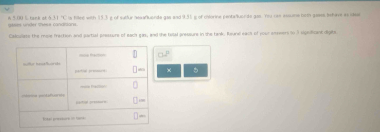 A 5.00 L tank at 6.31°C ls filled with 15.3 g of sulfur hexafluoride gas and 9.51 g of chlorine pentafluoride gas. You can assume both gases behave as ideal
gases under these conditions.
Calculate the mole fraction and partial pressure of each gas, and the total pressure in the tank. Round each of your answers to 3 significant digits.
□ m^(□)
× 5