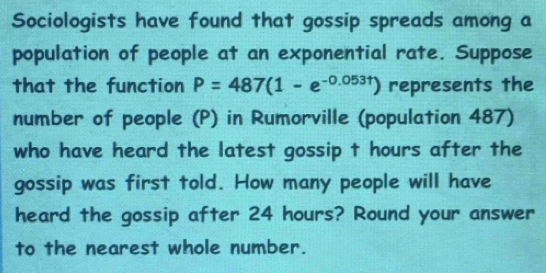 Sociologists have found that gossip spreads among a 
population of people at an exponential rate. Suppose 
that the function P=487(1-e^(-0.053t)) represents the 
number of people (P) in Rumorville (population 487) 
who have heard the latest gossip t hours after the 
gossip was first told. How many people will have 
heard the gossip after 24 hours? Round your answer 
to the nearest whole number.