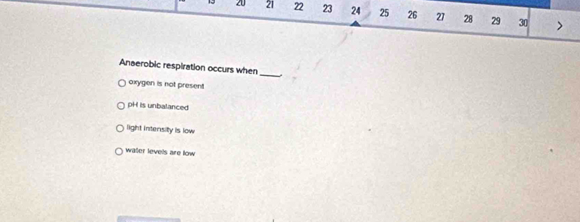 19 20 21 22 23 24 25 26 21 28 29 30
Anaerobic respiration occurs when_
oxygen is not present
pH is unbalanced
light intensity is low
water levels are low